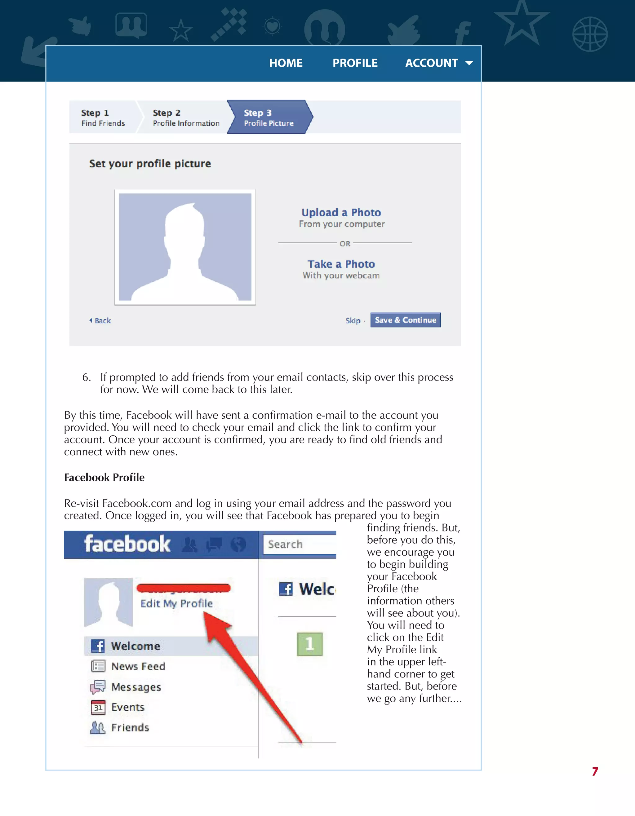 HOME	 PROFILE	 ACCOUNT
7
6.	 If prompted to add friends from your email contacts, skip over this process
for now. We will come back to this later.
By this time, Facebook will have sent a confirmation e-mail to the account you
provided. You will need to check your email and click the link to confirm your
account. Once your account is confirmed, you are ready to find old friends and
connect with new ones.
Facebook Profile
Re-visit Facebook.com and log in using your email address and the password you
created. Once logged in, you will see that Facebook has prepared you to begin
finding friends. But,
before you do this,
we encourage you
to begin building
your Facebook
Profile (the
information others
will see about you).
You will need to
click on the Edit
My Profile link
in the upper left-
hand corner to get
started. But, before
we go any further....
 