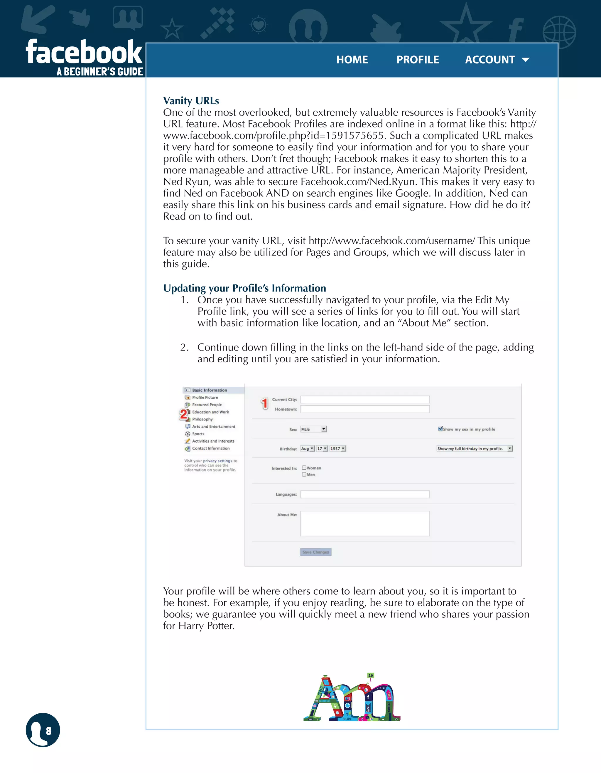 HOME	 PROFILE	 ACCOUNT
A BEGINNER’S GUIDE
8
Vanity URLs
One of the most overlooked, but extremely valuable resources is Facebook’s Vanity
URL feature. Most Facebook Profiles are indexed online in a format like this: http://
www.facebook.com/profile.php?id=1591575655. Such a complicated URL makes
it very hard for someone to easily find your information and for you to share your
profile with others. Don’t fret though; Facebook makes it easy to shorten this to a
more manageable and attractive URL. For instance, American Majority President,
Ned Ryun, was able to secure Facebook.com/Ned.Ryun. This makes it very easy to
find Ned on Facebook AND on search engines like Google. In addition, Ned can
easily share this link on his business cards and email signature. How did he do it?
Read on to find out.
To secure your vanity URL, visit http://www.facebook.com/username/ This unique
feature may also be utilized for Pages and Groups, which we will discuss later in
this guide.
Updating your Profile’s Information
1.	 Once you have successfully navigated to your profile, via the Edit My
Profile link, you will see a series of links for you to fill out. You will start
with basic information like location, and an “About Me” section.
2.	 Continue down filling in the links on the left-hand side of the page, adding
and editing until you are satisfied in your information.
Your profile will be where others come to learn about you, so it is important to
be honest. For example, if you enjoy reading, be sure to elaborate on the type of
books; we guarantee you will quickly meet a new friend who shares your passion
for Harry Potter.
 