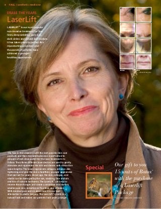 4

FALL / aesthetic medicine

Erase the Years

LaserLift

™

LASERLIFT™ is our most popular
non-invasive treatment for fine
lines, deep wrinkles, pore size,
dark circles and overall skin texture.
It has taken years to perfect this
rejuvenating procedure and
thousands of patients have
achieved a younger
healthier appearance.

BEFORE

AFTER

Results may vary.

The face is first cleansed with the best possible skin care
products and then microdermabrasion is performed to
prepare a fresh clean pallet for the laser treatments to
follow. Then three different laser devices are used to gently
stimulate and rejuvenate the skin and dermis with distinctive
wave-lengths. The lasers regenerate collagen, enhance skin
tightening and give the skin a healthier, younger appearance
that can last for years. As we age, the skin, collagen, and
elastin can be damaged by the sun, smoking, free radicals
and loss of natural hormones. The LaserLift™ can help to
reverse these changes and create a smoother skin texture,
smaller pore size, reduction in fine lines and wrinkles.
With minimal pain and no downtime it is our best
alternative to plastic surgery. The LaserLift™ results in a
natural look and makes our patients look years younger.

Special

Our gift to you
15 units of Botox
with the purchase
of a Laserlift
Package

®

* specials cannot be combined.

 
