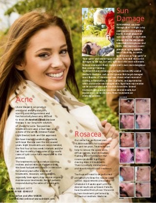 5

Sun
Damage

Acne
(Acne Vulgaris) can produce
emotional and physical pain,
scarring and disfigurement and
has historically been very difficult
to treat. At Aesthetic Medicine laser
therapy is our long term solution
of choice for acne. Two painless
treatments are used, a true laser and
a state of the art IPL (Intense Pulsed
Light Device) both are FDA approved.
We have treated hundreds of patients
with laser therapy over the last several
years. Eight treatments are recommended,
the first four at two week intervals and the
last four monthly. Even some of the worst
cases of cystic acne have responded to this
protocol.
The treatments can also reduce scarring,
redness and wrinkles at the same time.
We have had patients remain in remission
for several years after a series of
treatments. However, some patients,
especially teen-agers, may require ongoing
maintenance treatments. Not all patients
respond during the series of treatments.
CALL 503.697.9777
for a FREE CONSULT
View before and after VIDEOS
and SPECIALS online at www.drdarm.com

SUN DAMAGE can occur
through direct sunlight or by
over exposure in a tanning
booth. A small amount of
sun is beneficial and activates
vitamin D in the skin which
helps make strong bones and
teeth. Over exposure causes
premature aging, wrinkles,
loss of elasticity, brownish
spots known as “age spots” or
“liver spots” and several types of cancer. Even dark skin can be
damaged by the sun, but very light skin is the most vulnerable.
Sunburn accelerates these changes and is even more dangerous
than constant tanning.
Treatment Choices: Intense pulsed light devices (IPL) used at
Aesthetic Medicine, such as the Syneron SRA target damaged
areas. Biopsies of these areas have shown actual reversal of
scarring, inflammation, broken capillaries, and pigmentation
which characterize sun damaged skin. Significant rejuvenation
can be accomplished with minimal down time. Several
treatments are required to achieve desired results, but
rejuvenation can be dramatic. These treatments are
relatively painless.
Sun damage

Rosacea
Our center has performed over
10,000 treatments for rosacea over
the past ten years. Treatments can
help to remove the spider veins,
diffuse redness, small red bumps,
flushing and inflammation that
rosacea produces. Significant
clearing takes 3-9 treatments.
There is normally minimal pain
and downtime with each treatment.

rosacea

acne

Touchups will need to be performed
periodically to keep the rosacea under
control. Appointments are usually
scheduled 2-4 weeks apart until the
desired results are achieved. Patients
have travelled from all over the world
to have treatments performed by
Dr. Darm at Aesthetic Medicine.
BEFORE

AFTER

Results may vary.

 