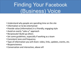Finding Your Facebook
           (Business) Voice

• Understand why people are spending time on the site
• Information or to be entertained
• Provide value (information) in a friendly, engaging style
• Avoid an overly “sales-y” approach
• Reciprocate! Build up others
• Set some guidelines, especially if working as a team
• Consistent tone and frequency
• Type of information you will share: video, links, updates, events, etc.
• Responsiveness
• Conversation and interaction, above all!
 