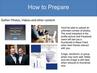 How to Prepare

Gather Photos, Videos and other content

                                          You'll be able to upload an
                                          unlimited number of photos.
                                          The most important is the
                                          profile picture that Facebook
                                          users will see (as a
                                          thumbnail) in News Feed
                                          when their friends interact
                                          with you.

                                          A logo, storefront, or group
                                          photo may work well. Make
                                          sure the image is still clear
                                          when reduced to thumbnail
                                          size.
 
