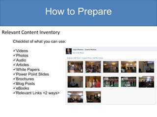 How to Prepare

Relevant Content Inventory
     Checklist of what you can use:

     Videos
     Photos
     Audio
     Articles
     White Papers
     Power Point Slides
     Brochures
     Blog Posts
     eBooks
     Relevant Links <2 ways>
 