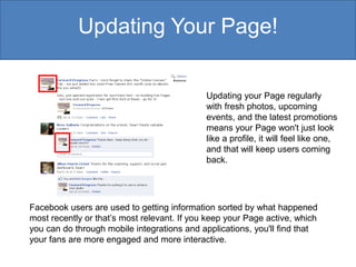 Updating Your Page!

                                             Updating your Page regularly
                                             with fresh photos, upcoming
                                             events, and the latest promotions
                                             means your Page won't just look
                                             like a profile, it will feel like one,
                                             and that will keep users coming
                                             back.




Facebook users are used to getting information sorted by what happened
most recently or that’s most relevant. If you keep your Page active, which
you can do through mobile integrations and applications, you'll find that
your fans are more engaged and more interactive.
 