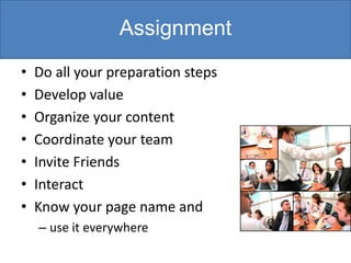 Assignment
•   Do all your preparation steps
•   Develop value
•   Organize your content
•   Coordinate your team
•   Invite Friends
•   Interact
•   Know your page name and
    – use it everywhere
 
