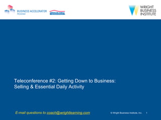 Teleconference #2: Getting Down to Business: Selling & Essential Daily Activity © Wright Business Institute, Inc. E-mail questions to  [email_address] 