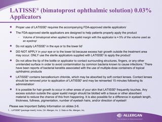LATISSE®
(bimatoprost ophthalmic solution) 0.03%
Applicators
 Proper use of LATISSE®
requires the accompanying FDA-approved sterile applicators1
 The FDA-approved sterile applicators are designed to help patients properly apply the product
– Volume of bimatoprost when applied to the eyelid margin with the applicator is ≈ 5% of the volume used as
an eyedrop2
 Do not apply LATISSE®
in the eye or to the lower lid1
 DO NOT APPLY in your eye or to the lower lid because excess hair growth outside the treatment area
may occur. ONLY use the sterile applicators supplied with LATISSE®
to apply the product1
 Do not allow the tip of the bottle or applicator to contact surrounding structures, fingers, or any other
unintended surface in order to avoid contamination by common bacteria known to cause infections.1
There
have been reports of bacterial keratitis associated with the use of multiple-dose containers of topical
ophthalmic products
 LATISSE®
contains benzalkonium chloride, which may be absorbed by soft contact lenses. Contact lenses
should be removed prior to application of LATISSE®
and may be reinserted 15 minutes following its
administration1
 It is possible for hair growth to occur in other areas of your skin that LATISSE®
frequently touches. Any
excess solution outside the upper eyelid margin should be blotted with a tissue or other absorbent
material to reduce the chance of this from happening. It is also possible for a difference in eyelash length,
thickness, fullness, pigmentation, number of eyelash hairs, and/or direction of eyelash1
1. . LATISSE®
[package insert]. Irvine, CA: Allergan, Inc 2. Data on file. Allergan, Inc.
Please see Important Safety Information on slides 2-6.
 