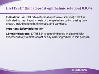 LATISSE®
(bimatoprost ophthalmic solution) 0.03%
Indication: LATISSE®
(bimatoprost ophthalmic solution) 0.03% is
indicated to treat hypotrichosis of the eyelashes by increasing their
growth, including length, thickness, and darkness.
Important Safety Information:
Contraindications: LATISSE®
is contraindicated in patients with
hypersensitivity to bimatoprost or any other ingredient in this product.
 