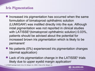 Iris Pigmentation
Increased iris pigmentation has occurred when the same
formulation of bimatoprost ophthalmic solution
(LUMIGAN®
) was instilled directly into the eye. Although
iridal pigmentation was not reported in clinical studies
with LATISSE®
(bimatoprost ophthalmic solution) 0.03%,
patients should be advised about the potential for
increased brown iris pigmentation which is likely to be
permanent1
No patients (0%) experienced iris pigmentation changes
(dermal application)
Lack of iris pigmentation change in the LATISSE®
trials
likely due to upper eyelid margin application2
1. LATISSE®
[package insert]. Irvine, CA: Allergan, Inc.; 2008; 2. Data on file. Allergan, Inc.
 