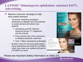 LATISSE®
(bimatoprost ophthalmic solution) 0.03%
Advertising
 Massive consumer campaign to help
drive patient demand:
– Consumer marketing campaigns
developed by Allergan have the potential
to create demand and attract new
patients:
 Advertising and PR: National
exposure across TV, magazines,
and the Internet
 Find a Doctor tool: Links consumers
to Allergan physician customers
 Over 1 billion impressions anticipated
– Brooke, known for her eyes adds instant
brand awareness and recall for LATISSE®
,
which may mean your patients will ask for
LATISSE®
by name!
Please see Important Safety Information on slides 2-6.
 