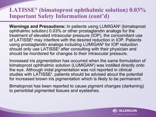 LATISSE®
(bimatoprost ophthalmic solution) 0.03%
Important Safety Information (cont’d)
Warnings and Precautions: In patients using LUMIGAN®
(bimatoprost
ophthalmic solution) 0.03% or other prostaglandin analogs for the
treatment of elevated intraocular pressure (IOP), the concomitant use
of LATISSE®
may interfere with the desired reduction in IOP. Patients
using prostaglandin analogs including LUMIGAN®
for IOP reduction
should only use LATISSE®
after consulting with their physician and
should be monitored for changes to their intraocular pressure.
Increased iris pigmentation has occurred when the same formulation of
bimatoprost ophthalmic solution (LUMIGAN®
) was instilled directly onto
the eye. Although iridal pigmentation was not reported in clinical
studies with LATISSE®
, patients should be advised about the potential
for increased brown iris pigmentation which is likely to be permanent.
Bimatoprost has been reported to cause pigment changes (darkening)
to periorbital pigmented tissues and eyelashes.
 