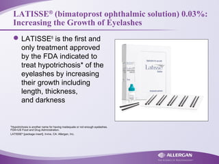 LATISSE®
(bimatoprost ophthalmic solution) 0.03%:
Increasing the Growth of Eyelashes
LATISSE®
is the first and
only treatment approved
by the FDA indicated to
treat hypotrichosis* of the
eyelashes by increasing
their growth including
length, thickness,
and darkness
*Hypotrichosis is another name for having inadequate or not enough eyelashes.
FDA=US Food and Drug Administration.
LATISSE®
[package insert]. Irvine, CA: Allergan, Inc.
 