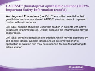 LATISSE®
(bimatoprost ophthalmic solution) 0.03%
Important Safety Information (cont’d)
Warnings and Precautions (cont’d): There is the potential for hair
growth to occur in areas where LATISSE®
solution comes in repeated
contact with skin surfaces.
LATISSE®
solution should be used with caution in patients with active
intraocular inflammation (eg, uveitis) because the inflammation may be
exacerbated.
LATISSE®
contains benzalkonium chloride, which may be absorbed by
soft contact lenses. Contact lenses should be removed prior to
application of solution and may be reinserted 15 minutes following its
administration.
 