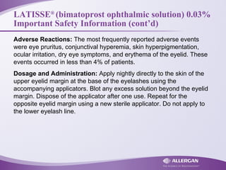LATISSE®
(bimatoprost ophthalmic solution) 0.03%
Important Safety Information (cont’d)
Adverse Reactions: The most frequently reported adverse events
were eye pruritus, conjunctival hyperemia, skin hyperpigmentation,
ocular irritation, dry eye symptoms, and erythema of the eyelid. These
events occurred in less than 4% of patients.
Dosage and Administration: Apply nightly directly to the skin of the
upper eyelid margin at the base of the eyelashes using the
accompanying applicators. Blot any excess solution beyond the eyelid
margin. Dispose of the applicator after one use. Repeat for the
opposite eyelid margin using a new sterile applicator. Do not apply to
the lower eyelash line.
 