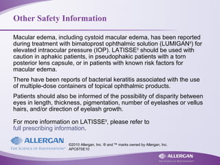 Other Safety Information
Macular edema, including cystoid macular edema, has been reported
during treatment with bimatoprost ophthalmic solution (LUMIGAN®
) for
elevated intraocular pressure (IOP). LATISSE®
should be used with
caution in aphakic patients, in pseudophakic patients with a torn
posterior lens capsule, or in patients with known risk factors for
macular edema.
There have been reports of bacterial keratitis associated with the use
of multiple-dose containers of topical ophthalmic products.
Patients should also be informed of the possibility of disparity between
eyes in length, thickness, pigmentation, number of eyelashes or vellus
hairs, and/or direction of eyelash growth.
For more information on LATISSE®
, please refer to
full prescribing information.
©2010 Allergan, Inc. ® and ™ marks owned by Allergan, Inc.
APC87SE10
 