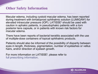 Other Safety Information
Macular edema, including cystoid macular edema, has been reported
during treatment with bimatoprost ophthalmic solution (LUMIGAN®
) for
elevated intraocular pressure (IOP). LATISSE®
should be used with
caution in aphakic patients, in pseudophakic patients with a torn
posterior lens capsule, or in patients with known risk factors for
macular edema.
There have been reports of bacterial keratitis associated with the use
of multiple-dose containers of topical ophthalmic products.
Patients should also be informed of the possibility of disparity between
eyes in length, thickness, pigmentation, number of eyelashes or vellus
hairs, and/or direction of eyelash growth.
For more information on LATISSE®
, please refer to
full prescribing information.
 