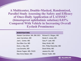 A Multicenter, Double-Masked, Randomized,
Parallel Study Assessing the Safety and Efficacy
of Once-Daily Application of LATISSE®
(bimatoprost ophthalmic solution) 0.03%
Compared With Vehicle in Increasing Overall
Eyelash Prominence
INVESTIGATORS
Alastair Carruthers, MA, BM, BCh Richard G. Glogau, MD
Jean Carruthers, MD Derek H. Jones, MD
Joel L. Cohen, MD Gary P. Lask, MD
Sue Ellen Cox, MD Stacy Smith, MD
Doris J. Day, MD Wm. Philip Werschler, MD
Lisa Donofrio, MD David Wirta, MD
Steven Fagien, MD, FACS Jessica Wu, MD
Dee Anna Glaser, MD Steven Yoelin, MD
 