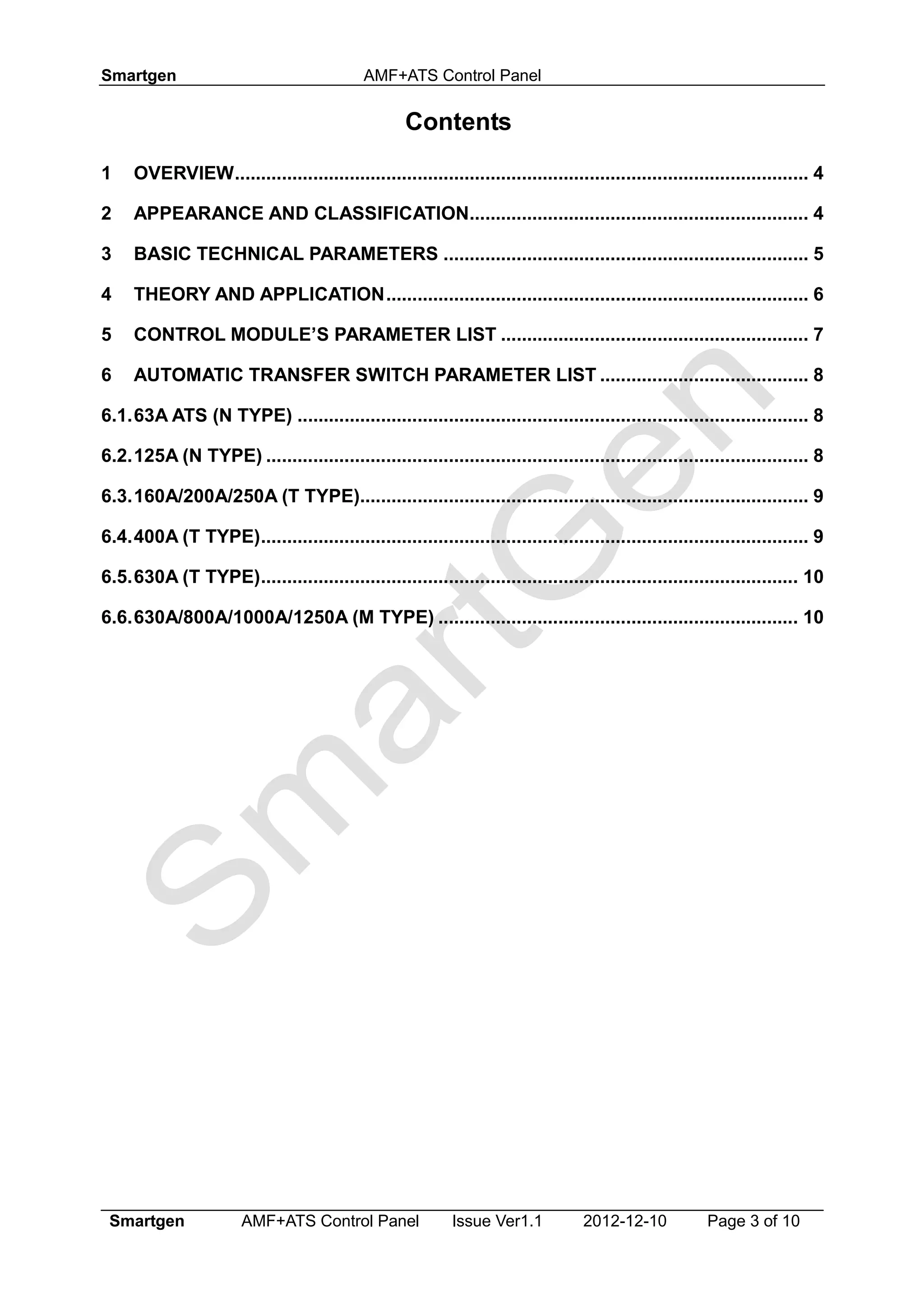 Smartgen AMF+ATS Control Panel
Smartgen AMF+ATS Control Panel Issue Ver1.1 2012-12-10 Page 3 of 10
Contents
1 OVERVIEW.............................................................................................................. 4
2 APPEARANCE AND CLASSIFICATION................................................................. 4
3 BASIC TECHNICAL PARAMETERS ...................................................................... 5
4 THEORY AND APPLICATION................................................................................. 6
5 CONTROL MODULE’S PARAMETER LIST ........................................................... 7
6 AUTOMATIC TRANSFER SWITCH PARAMETER LIST ........................................ 8
6.1.63A ATS (N TYPE) .................................................................................................. 8
6.2.125A (N TYPE) ........................................................................................................ 8
6.3.160A/200A/250A (T TYPE)...................................................................................... 9
6.4.400A (T TYPE)......................................................................................................... 9
6.5.630A (T TYPE)....................................................................................................... 10
6.6.630A/800A/1000A/1250A (M TYPE) ..................................................................... 10
 