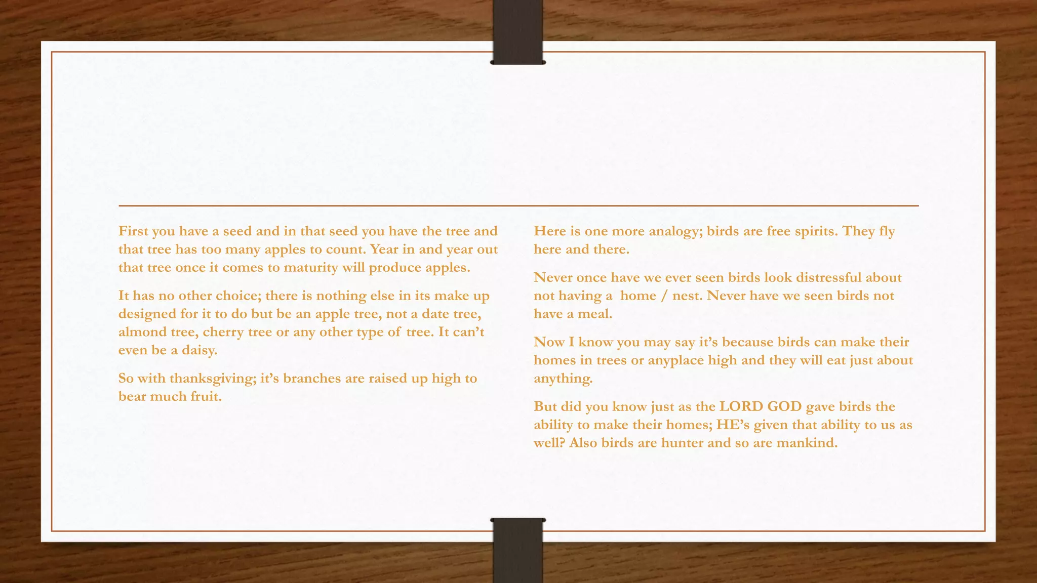First you have a seed and in that seed you have the tree and that tree has too many apples to count. Year in and year out that tree once it comes to maturity will produce apples. 
It has no other choice; there is nothing else in its make up designed for it to do but be an apple tree, not a date tree, almond tree, cherry tree or any other type of tree. It can’t even be a daisy. 
So with thanksgiving; it’s branches are raised up high to bear much fruit. 
Here is one more analogy; birds are free spirits. They fly here and there. 
Never once have we ever seen birds look distressful about not having a home / nest. Never have we seen birds not have a meal. 
Now I know you may say it’s because birds can make their homes in trees or anyplace high and they will eat just about anything. 
But did you know just as the LORD GOD gave birds the ability to make their homes; HE’s given that ability to us as well? Also birds are hunter and so are mankind.  