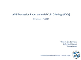 Government Blockchain Association – London Chapter
AMF Discussion Paper on Initial Coin Offerings (ICOs)
November 14th, 2017
Thibault Charbonneau
Leila Nassiri-Jamet
Tommy Jamet
 