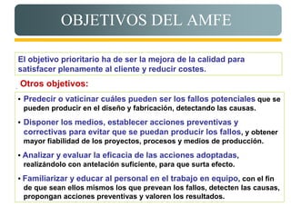 OBJETIVOS DEL AMFE

    El objetivo prioritario ha de ser la mejora de la calidad para
    satisfacer plenamente al cliente y reducir costes.

.   Otros objetivos:
    • Predecir o vaticinar cuáles pueden ser los fallos potenciales que se
      pueden producir en el diseño y fabricación, detectando las causas.
    • Disponer los medios, establecer acciones preventivas y
     correctivas para evitar que se puedan producir los fallos, y obtener
     mayor fiabilidad de los proyectos, procesos y medios de producción.
    • Analizar y evaluar la eficacia de las acciones adoptadas,
      realizándolo con antelación suficiente, para que surta efecto.
    • Familiarizar y educar al personal en el trabajo en equipo, con el fin
      de que sean ellos mismos los que prevean los fallos, detecten las causas,
      propongan acciones preventivas y valoren los resultados.
 