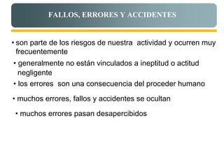 FALLOS, ERRORES Y ACCIDENTES


• son parte de los riesgos de nuestra actividad y ocurren muy
  frecuentemente
• generalmente no están vinculados a ineptitud o actitud
  negligente
• los errores son una consecuencia del proceder humano

• muchos errores, fallos y accidentes se ocultan

 • muchos errores pasan desapercibidos
 