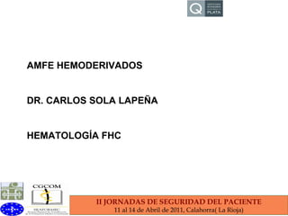 II JORNADAS DE SEGURIDAD DEL PACIENTE 11 al 14 de Abril de 2011, Calahorra( La Rioja) AMFE HEMODERIVADOS DR. CARLOS SOLA LAPEÑA HEMATOLOGÍA FHC 
