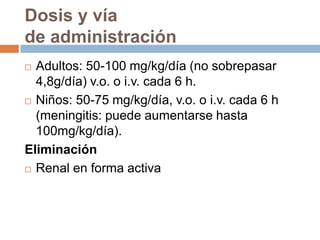 Dosis y vía
de administración
 Adultos: 50-100 mg/kg/día (no sobrepasar
  4,8g/día) v.o. o i.v. cada 6 h.
 Niños: 50-75 mg/kg/día, v.o. o i.v. cada 6 h

  (meningitis: puede aumentarse hasta
  100mg/kg/día).
Eliminación
 Renal en forma activa
 