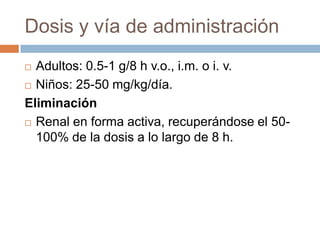 Dosis y vía de administración
 Adultos: 0.5-1 g/8 h v.o., i.m. o i. v.
 Niños: 25-50 mg/kg/día.

Eliminación
 Renal en forma activa, recuperándose el 50-

  100% de la dosis a lo largo de 8 h.
 