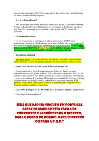 ameaça fazer uma queixa à CMVM, porque achava que já havia uma pressão por parte
do banco que era totalmente ilegítima.

– E as pressões acabaram?

– Não. Aí eles passaram a fazer pressão ao outro sócio, que era o José Paulo Fernandes.
E ainda ao Joaquim Coimbra. Não falimos por um milagre. E, finalmente, quando os
angolanos fizeram uma proposta irrecusável e encostaram o BCP à parede, eles
desistiram.

– Foi um processo longo...

– Foi um processo que se prolongou por três ou quatro meses. O BCP, quase
ironicamente, perguntava: "Então como é que tiveram dinheiro para pagar os salários?"
Eles quase que tinham vontade que entrássemos em ruptura financeira. Na altura quem
tinha o dossiê do ‘Sol’ era o Armando Vara, e nós tínhamos a noção de que ele estava
em contacto com o primeiro-ministro. Portanto, eram ordens directas.

– Do primeiro-ministro?

– Não temos dúvida. Aliás, neste processo ‘Face Oculta’ deve haver conversas entre
alguns dos nossos sócios, designadamente entre Joaquim Coimbra e Armando Vara.

– Houve então uma tentativa de ataque à liberdade de imprensa?

– Houve uma tentativa óbvia de estrangulamento financeiro. Repare--se que a
Controlinveste tem uma grande dívida do BCP, e portanto aí o controlo é fácil. À TVI
sabemos o que aconteceu e ao ‘Diário Económico’ quando foi comprado pela Ongoing
– houve uma mudança de orientação. Há de facto uma estratégia do Governo no sentido
de condicionar a informação. Já não é especulação, é puramente objectiva. E no
processo ‘Face Oculta’, tanto quanto sabemos, as conversas entre o engº Sócrates e
Vara são bastante elucidativas sobre disso.

– Os partidos já reagiram e a ERC vai ter de se pronunciar. Qual é a sua posição?

– Estou disponível para colaborar.

______________________________________________________________________


 Será que não há ninguém em Portugal
    capaz de mandar esta cáfila de
 corruptos e ladrões para o deserto,
para o fundo do oceano, para o inferno
           ou para a p.q.p.?
 