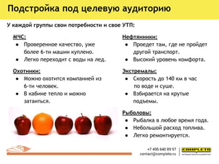 У каждой группы свои потребности и свое УТП:
МЧС:
● Проверенное качество, уже
более 6-ти машин куплено.
● Легко переходит с воды на лед.
Охотники:
● Можно охотится компанией из
6-ти человек.
● В кабине тепло и можно
затаиться.
Подстройка под целевую аудиторию
Нефтянники:
● Проедет там, где не пройдет
другой транспорт.
● Высокий уровень комфорта.
Экстремалы:
● Скорость до 140 км в час
по воде и суше.
● Взбирается на крутые
подъемы.
Рыболовы:
● Рыбалка в любое время года.
● Небольшой расход топлива.
● Легко ремонтируется.
 