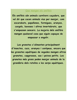 Que mengen els amfibis
Els amfibis són animals carnívors caçadors, que
vol dir que cacen animals vius per menjar, com
escarabats, papallones, formigues, aranyes,
cargols, bavoses i altres invertebrats, que
s'empassen sencers. La majoria dels amfibis
mengen qualsevol cosa que siguin capaços de
empassar o engolir.
Les granotes s'alimenten principalment
d'insectes, cucs, aranyes i centpeus, encara que
les granotes aquàtiques de vegades mengen altres
granotes, capgrossos, ous i peixos petits. Les
granotes més grans poden menjar animals de la
grandària dels ratolins o les serps aquàtiques.
 
