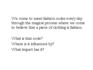 We come to meet fashion codes every day through the magical process where we come to believe that a piece of clothing is fashion.  What is that code?  Where is it influenced by? What impact has it? 