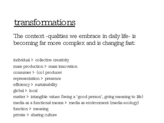 transformations The context - qualities we embrace in daily life-  is becoming far more complex and is changing fast: individual > collective creativity mass production > mass innovation consumer > (co) producer representation > presence efficiency > sustainability global > local matter > intangible values (being a ‘good person’, giving meaning to life) media as a functional means > media as environment (media ecology) function > meaning private > sharing culture 