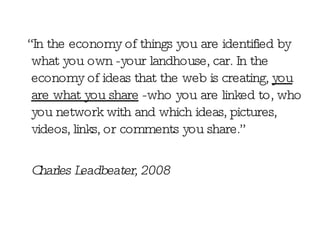 “ In the economy of things you are identified by what you own -your landhouse, car. In the economy of ideas that the web is creating,  you are what you share  -who you are linked to, who you network with and which ideas, pictures, videos, links, or comments you share.” Charles Leadbeater, 2008 