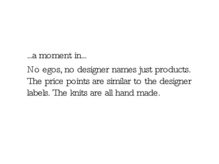 ...a moment in...  No egos, no designer names just products. The price points are similar to the designer labels. The knits are all hand made. 