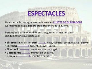Un espectacle que agradava molt eren les                                 .
Normalment els gladiadors eren presoners de la guerra.

Pertanyien a categories diferents, segons les armes i el tipus
d'indumentària que portessin:

• El samnista, el gal i el traci         casc, cuirassa, escut, espasa i punyal.
• El reciari             trident, punyal i xarxa.
• El mirmillo             escut, espasa i casc gal.
• L’essedarius            muntat en un carro.
• L’esques                 muntat a cavall.
 