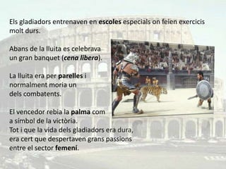 Els gladiadors entrenaven en escoles especials on feien exercicis
molt durs.

Abans de la lluita es celebrava
un gran banquet (cena libera).

La lluita era per parelles i
normalment moria un
dels combatents.

El vencedor rebia la palma com
a símbol de la victòria.
Tot i que la vida dels gladiadors era dura,
era cert que despertaven grans passions
entre el sector femení.
 