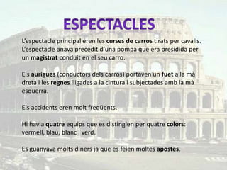L’espectacle principal eren les curses de carros tirats per cavalls.
L’espectacle anava precedit d’una pompa que era presidida per
un magistrat conduit en el seu carro.

Els aurigues (conductors dels carros) portaven un fuet a la mà
dreta i les regnes lligades a la cintura i subjectades amb la mà
esquerra.

Els accidents eren molt freqüents.

Hi havia quatre equips que es distingien per quatre colors:
vermell, blau, blanc i verd.

Es guanyava molts diners ja que es feien moltes apostes.
 