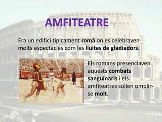 Era un edifici típicament romà on es celebraven
molts espectacles com les lluites de gladiadors.

                           Els romans presenciaven
                           aquests combats
                           sanguinaris i els
                           amfiteatres solien omplir-
                           se molt.
 