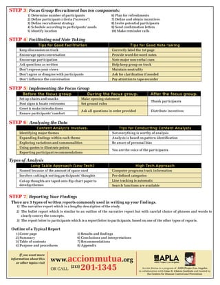 Step 3} Focus Group Recruitment has ten components:
            1) Determine number of participants                   6) Plan for refreshments
            2) Define participant criteria (“screens”)            7) Define and obtain incentives
            3) Define recruitment strategy                        8) Invite potential participants
            4) Schedule according to participants’ needs          9) Send confirmation letters
            5) Identify location                                  10) Make reminder calls

Step 4} Facilitating and Note Taking
                    Tips for Good Facilitation                                Tips for Good Note-taking
      Keep discussion on track                                    Correctly label the 1st page
      Encourage open conversation                                 Provide word-for-word notes
      Encourage participation                                     Note major non-verbal cues
      Ask questions as written                                    Help keep group on track
      Don’t express your views                                    Maintain neutrality
      Don’t agree or disagree with participants                   Ask for clarification if needed
      Don’t influence the conversation                            Pay attention to tape-recorder

Step 5} Implementing the Focus Group
        Before the focus group                    During the focus group:                     After the focus group:
      Set up chairs and snacks                 Make opening statement
                                                                                               Thank participants
      Post signs & locate restrooms            Set ground rules
      Greet & make introductions
                                               Ask all questions in order provided             Distribute incentives
      Ensure participants’ comfort

Step 6} Analyzing the Data
                   Content Analysis involves:                          Tips for Conducting Content Analysis
      Identifying major themes                                    Not everything is worthy of analysis
      Expanding findings within each theme                        Analysis is based on pattern identification
      Exploring variations and commonalities                      Be aware of personal bias
      Using quotes to illustrate points
                                                                  You are the voice of the participants
      Reporting participant recommendations

Types of Analysis
              Long Table Approach (Low Tech)                                      High Tech Approach
      Named because of the amount of space used                   Computer programs track information
      Involves cutting & sorting participants’ thoughts           Pre-defined categories
      Cut-up thoughts are taped onto flip chart paper to          Line tracking is automatic
      develop themes                                              Search functions are available


Step 7} Reporting Your Findings
 There are 3 types of written reports commonly used in writing up your findings.
    1) The narrative report which is a lengthy description of the study.
    2) The bullet report which is similar to an outline of the narrative report but with careful choice of phrases and words to
       clearly convey the concepts.
    3) The report letter to participants which is a report letter to participants, based on one of the other types of reports.

 Outline of a Typical Report
   1) Cover page                           5) Results and findings
   2) Summary                              6) Conclusions and interpretations
   3) Table of contents                    7) Recommendations
   4) Purpose and procedures               8) Appendix

      If you want more
information about this
    or other topics visit
                            www.accionmutua.org
                            or CaLL
                                       (213)
                                               201-1345                                 acción Mutua is a program of AIDS Project Los Angeles
                                                                                     in collaboration with César E. Chávez Institute and funded by
                                                                                             the Centers for Disease Control and Prevention
 
