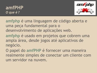 amfPHP
O que é ?

amfphp é uma linguagem de código aberta e
uma peça fundamental para o
desenvolvimento de aplicações web.
amfphp é usado em projetos que cobrem uma
ampla área, desde jogos até aplicativos de
negócio.
O papel do amfPHP é fornecer uma maneira
realmente simples de conectar um cliente com
um servidor na nuvem.
 