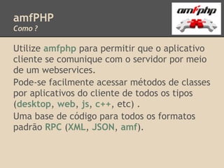 amfPHP
Como ?

Utilize amfphp para permitir que o aplicativo
cliente se comunique com o servidor por meio
de um webservices.
Pode-se facilmente acessar métodos de classes
por aplicativos do cliente de todos os tipos
(desktop, web, js, c++, etc) .
Uma base de código para todos os formatos
padrão RPC (XML, JSON, amf).
 