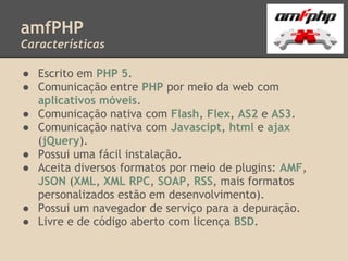 amfPHP
Características

● Escrito em PHP 5.
● Comunicação entre PHP por meio da web com
  aplicativos móveis.
● Comunicação nativa com Flash, Flex, AS2 e AS3.
● Comunicação nativa com Javascipt, html e ajax
  (jQuery).
● Possui uma fácil instalação.
● Aceita diversos formatos por meio de plugins: AMF,
  JSON (XML, XML RPC, SOAP, RSS, mais formatos
  personalizados estão em desenvolvimento).
● Possui um navegador de serviço para a depuração.
● Livre e de código aberto com licença BSD.
 