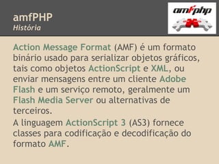 amfPHP
História

Action Message Format (AMF) é um formato
binário usado para serializar objetos gráficos,
tais como objetos ActionScript e XML, ou
enviar mensagens entre um cliente Adobe
Flash e um serviço remoto, geralmente um
Flash Media Server ou alternativas de
terceiros.
A linguagem ActionScript 3 (AS3) fornece
classes para codificação e decodificação do
formato AMF.
 