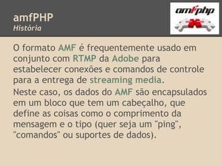 amfPHP
História

O formato AMF é frequentemente usado em
conjunto com RTMP da Adobe para
estabelecer conexões e comandos de controle
para a entrega de streaming media.
Neste caso, os dados do AMF são encapsulados
em um bloco que tem um cabeçalho, que
define as coisas como o comprimento da
mensagem e o tipo (quer seja um "ping",
"comandos" ou suportes de dados).
 