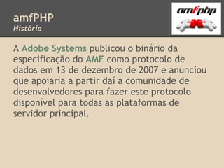 amfPHP
História

A Adobe Systems publicou o binário da
especificação do AMF como protocolo de
dados em 13 de dezembro de 2007 e anunciou
que apoiaria a partir daí a comunidade de
desenvolvedores para fazer este protocolo
disponível para todas as plataformas de
servidor principal.
 