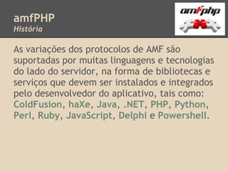 amfPHP
História

As variações dos protocolos de AMF são
suportadas por muitas linguagens e tecnologias
do lado do servidor, na forma de bibliotecas e
serviços que devem ser instalados e integrados
pelo desenvolvedor do aplicativo, tais como:
ColdFusion, haXe, Java, .NET, PHP, Python,
Perl, Ruby, JavaScript, Delphi e Powershell.
 