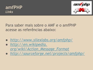 amfPHP
Links



Para saber mais sobre o AMF e o amfPHP
acesse as referências abaixo:

● http://www.silexlabs.org/amfphp/
● http://en.wikipedia.
  org/wiki/Action_Message_Format
● http://sourceforge.net/projects/amfphp/
 