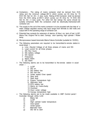 a) Contactors: - The rating of mains contactor shall be derived from KVA
   rating and the minimum voltage (90 V) which comes out 63 Amp for 15
   KVA DG Set for AC – 3 duty cycle. Rating of DG Contactor shall be derived
   from the KVA rating at 200 V which comes out 45 Amp for 15 KVA DG
   Set for AC – 3 duty cycle. For other EA Set ratings the same should be
   suitably enhanced. Both the contactors shall be electrically interlocked with
   contactor coil.
b) The supply to the coil of the mains contactor is to be provided with the help of a
   static voltage regulator having vide input range from 90Volts to 300 Volts and
   output with in the operating range of contactor coil.
c) Potential free contacts for extension of alarms- (6 Nos.) viz. lack of fuel, LLOP,
   Mains Fail, Engine Fail to start, Canopy door opening, high cylinder / Water
   temp.
d) Microprocessor based Automatic Mains Failure Controller (suitable for 12VDC),
•   The following parameters are required to be transmitted to remote station in
    excel sheet :-
       a. Line – Neutral Voltage of all three phases of mains and DG
       b. Load current for all three phases
       c. DG Run hours
       d. DG battery voltage
       e. DG Speed
       f. Frequency
       g. Mains KWH
       h. DG KWH
•   The following alarms are to be transmitted to the remote station in excel
    sheet :-
               1. LLOP
               2. DG on
               3. DG battery low
               4. DG fuel low
               5. Under speed / Over speed
               6. Stop fault
               7. Start fault
               8. Engine Temperature high
               9. Alternator fault
               10. BTS battery low
               11. Mains ok / mains faulty
               12. Overload
               13. Over / under voltage
               14. Canopy temperature high
•   The following alarms are to be made available in AMF Control panel /
    Controller through LEDs / LCD
         a)        Mains fail
         b)        LLOP
         c)        High cylinder / water temperature
         d)        Over speed
         e)        Under speed
         f)        Alternator fault
         g)        DG fail to start
 